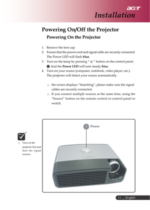 Page 11 ... English
11
Powering On/Off the Projector
Powering On the Projector
1. Remove the lens cap.
2. Ensure that the power cord and signal cable are securely connected.
The Power LED will flash blue.
3. Turn on the lamp by pressing “ 
 ” button on the control panel.
1 And the Power LED will turn steady blue.
4. Turn on your source (computer, notebook, video player ,etc.).
The projector will detect your source automatically.
the screen displays “Searching”, please make sure the signal
cables are securely...