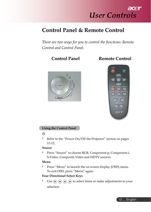 Page 15 ... English
15
Control Panel & Remote Control
There are two ways for you to control the functions: Remote
Control and Control Panel.
    Control Panel                 Remote Control
User Controls
Using the Control Panel
Refer to the “Power On/Off the Projector” section on pages
11-12.
Source
Press “Source” to choose RGB, Component-p, Component-i,
S-Video, Composite Video and HDTV sources.
Menu
Press “Menu” to launch the on screen display (OSD) menu.
To exit OSD, press “Menu” again.
Four Directional...