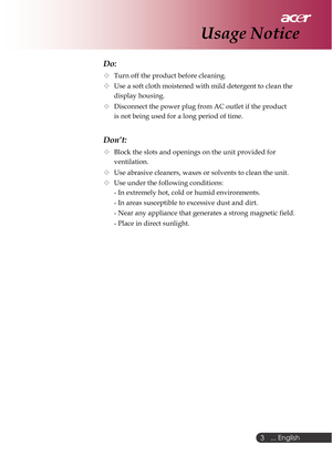 Page 3 ... English
3
Do:
Turn off the product before cleaning.
Use a soft cloth moistened with mild detergent to clean the
display housing.
Disconnect the power plug from AC outlet if the product
is not being used for a long period of time.
Don’t:
Block the slots and openings on the unit provided for
ventilation.
Use abrasive cleaners, waxes or solvents to clean the unit.
Use under the following conditions:
- In extremely hot, cold or humid environments.
- In areas susceptible to excessive dust and dirt.
-...