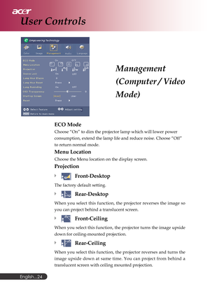 Page 24English...
24
Management
(Computer / Video
Mode)
User Controls
ECO Mode
Choose “On” to dim the projector lamp which will lower power
consumption, extend the lamp life and reduce noise. Choose “Off”
to return normal mode.
Menu Location
Choose the Menu location on the display screen.
Projection
Front-Desktop
The factory default setting.
Rear-Desktop
When you select this function, the projector reverses the image so
you can project behind a translucent screen.
Front-Ceiling
When you select this function,...