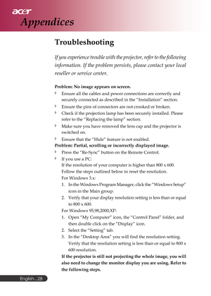 Page 28English...
28
Troubleshooting
If you experience trouble with the projector, refer to the following
information. If the problem persists, please contact your local
reseller or service center.
Problem: No image appears on screen.
Ensure all the cables and power connections are correctly and
securely connected as described in the “Installation” section.
Ensure the pins of connectors are not crooked or broken.
Check if the projection lamp has been securely installed. Please
refer to the “Replacing the lamp”...