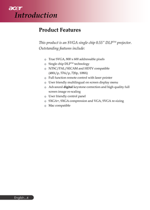 Page 4English...
4
Product Features
This product is an SVGA single chip 0.55” DLPTM projector.
Outstanding features include:
True SVGA, 800 x 600 addressable pixels
Single chip DLPTM technology
NTSC/PAL/SECAM and HDTV compatible
(480i/p, 576i/p, 720p, 1080i)
Full function remote control with laser pointer
User friendly multilingual on screen display menu
Advanced digital keystone correction and high quality full
screen image re-scaling
User friendly control panel
SXGA+, SXGA compression and VGA, SVGA...