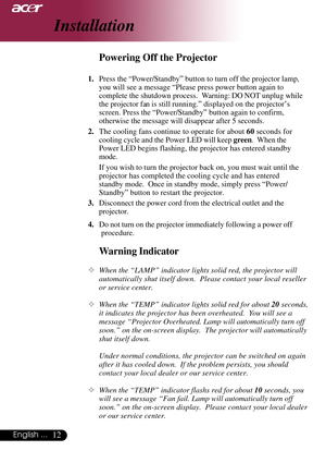 Page 1212English ...
Installation
Warning Indicator
™When the “LAMP” indicator lights solid red, the projector will
automatically shut itself down.  Please contact your local reseller
or service center.
™When the “TEMP” indicator lights solid red for about 20 seconds,
it indicates the projector has been overheated.  You will see a
message “Projector Overheated. Lamp will automatically turn off
soon.” on the on-screen display.  The projector will automatically
shut itself down.
Under normal conditions, the...