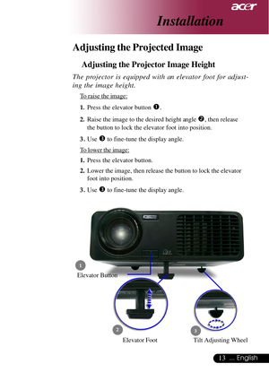 Page 1313... English
Adjusting the Projected Image
Adjusting the Projector Image Height
Elevator Foot
 1
23
Elevator Button
The projector is equipped with an elevator foot for adjust-
ing the image height.
To raise the image:
1.Press the elevator button 
n.
2.Raise the image to the desired height angle o, then release
the button to lock the elevator foot into position.
3.Use 
p to fine-tune the display angle.
To lower the image:
1.Press the elevator button.
2.Lower the image, then release the button to lock the...