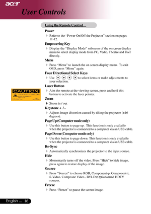 Page 1616English ...
User Controls
Using the Remote Control
Power
4Refer to the “Power On/Off the Projector” section on pages
11-12.
Empowering  Key
4Display the “Display Mode” submenu of the onscreen display
menu to select display mode from PC, Vedio, Theatre and User
directly.
Menu
4Press “Menu” to launch the on screen display menu.  To exit
OSD, press “Menu” again.
Four Directional Select Keys
4Use         to select items or make adjustments to
your selection.
Laser Button
4Aim the remote at the viewing...