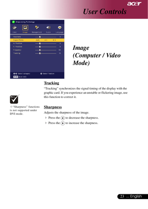 Page 2323... English
User Controls
Tracking
“Tracking” synchronizes the signal timing of the display with the
graphic card. If you experience an unstable or flickering image, use
this function to correct it.
Sharpness
Adjusts the sharpness of the image.
4Press the  to decrease the sharpness.
4Press the  to increase the sharpness.
Image
(Computer / Video
Mode)
™“Sharpness” functions
is not supported under
DVI mode.       