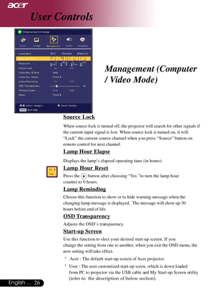 Page 2626English ...
Source Lock
When source lock is turned off, the projector will search for other signals if
the current input signal is lost. When source lock is turned on, it will
“Lock” the current source channel when you press “Source” button on
remote control for next channel.
Lamp Hour Elapse
Displays the lamp’s elapsed operating time (in hours).
Lamp Hour Reset
Press the  button after choosing “Yes ”to turn the lamp hour
counter to 0 hours.
Lamp Reminding
Choose this function to show or to hide...