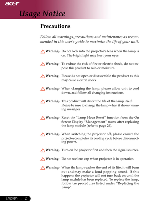 Page 22English ...
Usage Notice
Precautions
Follow all warnings, precautions and maintenance as recom-
mended in this user’s guide to maximize the life of your unit.
Warning-Do not look into the projector’s lens when the lamp is
on. The bright light may hurt your eyes.
Warning-To reduce the risk of fire or electric shock, do not ex-
pose this product to rain or moisture.
Warning-Please do not open or disassemble the product as this
may cause electric shock.
Warning-When changing the lamp, please allow unit to...