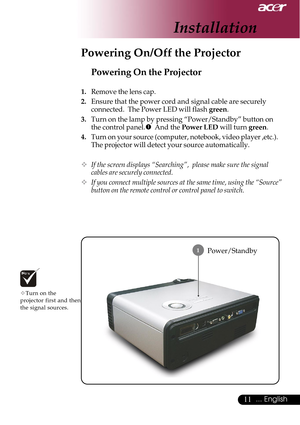 Page 1111... English
Installation
Power/Standby
Powering On the Projector
1.Remove the lens cap.
2.Ensure that the power cord and signal cable are securely
connected.  The Power LED will flash green.
3.Turn on the lamp by pressing “Power/Standby” button on
the control panel.n  And the Power LED will turn green.
4.Turn on your source (computer, notebook, video player ,etc.).
The projector will detect your source automatically.
™If the screen displays “Searching”,  please make sure the signal
cables are securely...