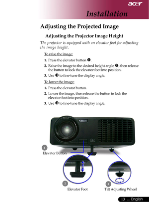 Page 1313... English
Adjusting the Projected Image
Adjusting the Projector Image Height
Tilt Adjusting Wheel Elevator Foot
 1
23
Elevator Button
The projector is equipped with an elevator foot for adjusting
the image height.
To raise the image:
1.Press the elevator button 
n.
2.Raise the image to the desired height angle o, then release
the button to lock the elevator foot into position.
3.Use 
p to fine-tune the display angle.
To lower the image:
1.Press the elevator button.
2.Lower the image, then release the...
