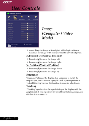 Page 2222English ...
Image
(Computer / Video
Mode)
4Auto : Keep the image with original width-higth ratio and
maximize the image to fit native horizontal or vertical pixels.
H.Position (Horizontal Position)
4
Press the  to move the image left.
4Press the  to move the image right.
V. Position (Vertical Position)
4
Press the  to move the image down.
4Press the  to move the image up.
Frequency
“Frequency”changes the display data frequency to match the
frequency of your computer’s graphic card. If you experience a...