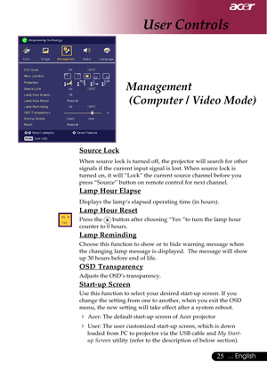 Page 2525... English
Management
 (Computer / Video Mode)
Source Lock
When source lock is turned off, the projector will search for other
signals if the current input signal is lost. When source lock is
turned on, it will “Lock” the current source channel before you
press “Source” button on remote control for next channel.
Lamp Hour Elapse
Displays the lamp’s elapsed operating time (in hours).
Lamp Hour Reset
Press the  button after choosing “Yes ”to turn the lamp hour
counter to 0 hours.
Lamp Reminding
Choose...