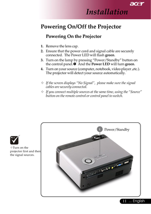 Page 1111... English
Installation
Power/Standby
Powering On the Projector
1.Remove the lens cap.
2. Ensure that the power cord and signal cable are securely
connected.  The Power LED will flash  green.
3. Turn on the lamp by pressing “Power/Standby” button on
the control panel. n  And the  Power LED  will turn green.
4. Turn on your source (computer, notebook, video player ,etc.).
The projector will detect your source automatically.
™ If the screen displays “No Signal”,  please make sure the signal
cables are...