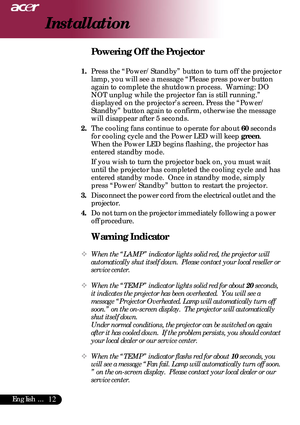 Page 1212English ...
Installation
Warning Indicator
™When the “LAMP” indicator lights solid red, the projector will
automatically shut itself down.  Please contact your local reseller or
service center.
™When the “TEMP” indicator lights solid red for about 20 seconds,
it indicates the projector has been overheated.  You will see a
message “Projector Overheated. Lamp will automatically turn off
soon.” on the on-screen display.  The projector will automatically
shut itself down.
Under normal conditions, the...