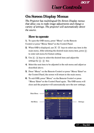 Page 1717... English
The Projector has multilingual On Screen Display menus
that allow you to make image adjustments and change a
variety of settings. The projector will automatically detect
the source.
How to operate
1.To open the OSD menu, press “Menu” on the Remote
Control or press “Menu/Enter”on the Control Panel.
2.When OSD is displayed, use     keys to select any item in the
main menu. After selecting the desired main menu item, press 
to enter sub menu for feature setting.
3.Use    keys to select the...