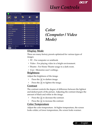 Page 1919... English
Color
(Computer / Video
Mode)
User Controls
Display Mode
There are many factory presets optimized for various types of
images.
4PC : For computer or notebook.
4 Video : For playing video in a bright environment.
4Theatre : For Home Theatre usage in a dark room.
4User : Memorize user’s settings.
Brightness
Adjust the brightness of the image.
4Press the  to darken image.
4Press the  to lighten the image.
Contrast
The contrast controls the degree of difference between the lightest
and darkest...