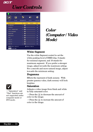 Page 2020English ...
Color
(Computer / Video
Mode)
User Controls
White Segment
Use the white Segment control to set the
white peaking level of DMD chip. 0 stands
for minimal segment, and 10 stands for
maximum segment.  If you prefer a stronger
image, adjust towards the maximum setting.
For a smooth and more natural image, adjust
towards the minimum setting.
Degamma
Effects the represent of dark scenery.  With
greater gamma value, dark scenery will look
brighter.
Saturation
Adjusts a video image from black and...