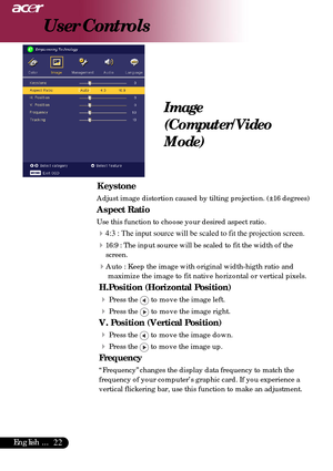 Page 2222English ...
User Controls
 Keystone
Adjust image distortion caused by tilting projection. (±16 degrees)\
Aspect Ratio
Use this function to choose your desired aspect ratio.
44:3 : The input source will be scaled to fit the projection screen.
416:9 : The input source will be scaled to fit the width of thescreen.
4Auto : Keep the image with original width-higth ratio and
maximize the image to fit native horizontal or vertical pixels.
H.Position (Horizontal Position)
4
Press the  to move the image left....