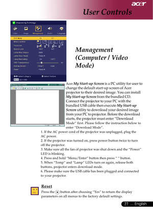 Page 2727... English
Management
(Computer / Video
Mode)
Acer My Start-up Screen is a PC utility for user to
change the default start-up screen of Acer projector to their desired image. You can install
My Start-up Screen  from the bundled CD.
Connect the projector to your PC with the
bundled USB cable then execute  My Start-up
Screen  utility to download your desired image
from your PC to projector. Before the download
starts, the projector must enter “Download
Mode” first. Please follow the instruction below...