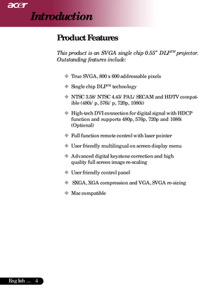 Page 44English ...
Introduction
Product Features
This product is an SVGA single chip 0.55” DLPTM projector.
Outstanding features include:
‹ True SVGA, 800 x 600 addressable pixels
‹
Single chip DLP
TM technology
‹
NTSC 3.58/NTSC 4.43/PAL/SECAM and HDTV compat-
ible (480i/p, 576i/p, 720p, 1080i)
‹
High-tech DVI connection for digital signal with HDCP
function and supports 480p, 576p, 720p and 1080i
(Optional)
‹
Full function remote control with laser pointer
‹
User friendly multilingual on screen display menu...