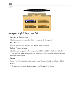 Page 1818
English
Audio Image-IImage-II LanguageManagement
Keystone
16:9 / 4:3Color Temp.
Reset
YesNo
Video mode
Image-II (Video mode)
4Keystone Correction
Adjust image distortion caused by tilting the projector. (±16 degrees)
16 : 9 / 4 : 3
     You can select this function to fit your desired aspect ratio type.
Color Temperature
Adjust the color temperature. The range is from 6500K to 9000K . The factory default is
7750K . With the higher temperature, the screen looks colder; with the lower temperature,
the...