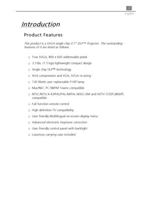 Page 33
English
Product Features
This product is a SVGA single chip 0.7” DLP  Projector. The outstanding
features of it are listed as follows:
True SVGA, 800 x 600 addressable pixels
3.3 lbs. (1.5 kgs) lightweight compact design
Single chip DLP technology
XGA compression and VGA, SVGA re-sizing
130 Watts user replaceable P-VIP lamp
Mac/NEC PC-98/FM Towns compatible
NTSC/NTSC4.43/PAL/PAL-M/PAL-N/SECAM and HDTV (720P,480i/P)
compatible
Full function remote control
High definition TV compatibility...