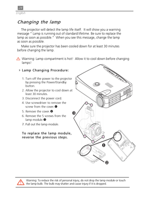 Page 2424
English
Changing the lamp
The projector will detect the lamp life itself.  It will show you a warning
message “ Lamp is running out of standard lifetime. Be sure to replace the
lamp as soon as possible.”  When you see this message, change the lamp
as soon as possible.
Make sure the projector has been cooled down for at least 30 minutes
before changing the lamp.
Warning: Lamp compartment is hot!  Allow it to cool down before changing
lamps!
4Lamp Changing Procedure:
1. Turn off the power to the...