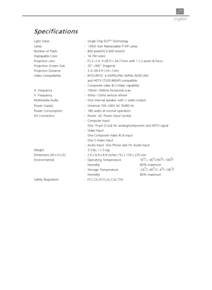 Page 2525
English
Specifications
Light Valve -Single Chip DLPTM Technology
Lamp - 130W User Replaceable P-VIP Lamp
Number of Pixels- 800 pixels(H) X 600 lines(V)
Displayable Color - 16.7M colors
Projection Lens -F2.2~2.4  f=28.51~34.21mm with 1.2 x zoom & focus
Projection Screen Size -20”~300” Diagonal
Projection Distance -3.3~39.4 ft (1m~12m)
Video Compatibility -NTSC/NTSC 4.43/PAL/PAL-M/PAL-N/SECAM
and HDTV (720P,480i/P) compatible
- Composite video & S-Video capability
H. Frequency -15kHz~100kHz horizontal...