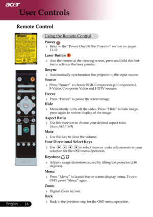 Page 18
16English ...

User Controls

Using the Remote Control
Power 
 Refer to the “Power On/Off the Projector” section on pages 11-12
Laser Button  
 Aim the remote at the viewing screen, press and hold this but-ton to activate the laser pointer.
Resync
 Automatically synchronizes the projector to the input source.
Source 
 Press “Source” to choose RGB, Component-p, Component-i, S-Video, Composite Video and HDTV sources.
Freeze
 Press “Freeze” to pause the screen image.
Hide
 Momentarily turns off the...