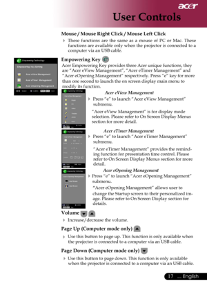 Page 19
17... English

User Controls

Mouse / Mouse Right Click / Mouse Left Click 
 These  functions  are  the  same  as  a  mouse  of  PC  or  Mac. These functions are available only when the projector is connected to a computer via an USB cable.
Empowering Key 
Acer Empowering Key provides three Acer unique functions, they are “Acer eView Management”, “Acer eTimer Management” and 
“Acer eOpening Management” respectively. Press “e” key for more 
than one second to launch the on screen display main menu to...