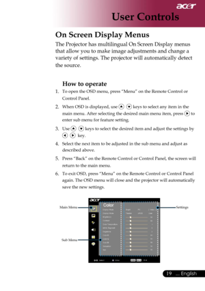 Page 21
19... English

User Controls

On Screen Display Menus
Main Menu
Sub Menu
Settings
The Projector has multilingual On Screen Display menus 
that allow you to make image adjustments and change a 
variety of settings. The projector will automatically detect 
the source. 
How to operate 
1.  To open the OSD menu, press “Menu” on the Remote Control or 
Control Panel.
2. When OSD is displayed, use    keys to select any item in the 
main menu. After selecting the desired main menu item, press  to 
enter sub...