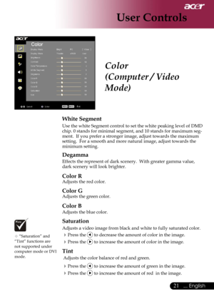 Page 23
21... English

User Controls

Color
(Computer / Video 
Mode)
White Segment
Use the white Segment control to set the white peaking level of DMD chip. 0 stands for minimal segment, and 10 stands for maximum seg-ment.  If you prefer a stronger image, adjust towards the maximum setting.  For a smooth and more natural image, adjust towards the minimum setting.
Degamma
Effects the represent of dark scenery.  With greater gamma value, dark scenery will look brighter.
Color R
Adjusts the red color. 
Color G...