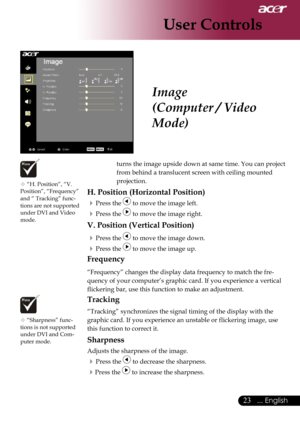 Page 25
23... English

User Controls

Image
(Computer / Video 
Mode)
 “H. Position”, “V. Position”, “Frequency” and “ Tracking” func-tions are not supported under DVI and Video mode.
 “Sharpness” func-tions is not supported 
under DVI and Com-puter mode.
turns the image upside down at same time. You can project 
from behind a translucent screen with ceiling mounted 
projection.
H. Position (Horizontal Position)
 Press the  to move the image left.
 Press the  to move the image right.
V. Position (Vertical...