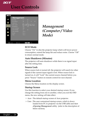 Page 26
24English ...

User Controls

ECO Mode
Choose “On” to dim the projector lamp which will lower power 
consumption, extend the lamp life and reduce noise. Choose ”Off” 
to return normal mode.
Auto Shutdown (Minutes)
The projector will auto shutdown while there is no signal input 
after the setting time.
Source Lock
When source lock is turned off, the projector will search for other 
signals if the current input signal is lost. When source lock is 
turned on, it will “Lock” the current source channel...
