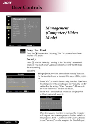 Page 28
26English ...

User Controls

Management 
(Computer / Video 
Mode)
Lamp Hour Reset
 Press the  button after choosing “Yes ”to turn the lamp hour counter to 0 hours.
Security
Press  to start “Security” setting. If the “Security” function is 
enabled, you must enter “Administrator Password” first before 
Security setting.
Security
This projector provides an excellent security function 
for the administrator to manage the usage of the projec-
tor.
Select “On” to enable the security function. User have 
to...
