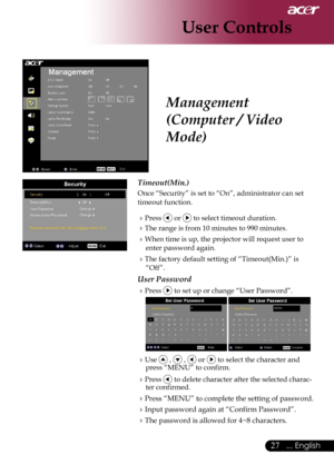 Page 29
27... English

User Controls

Management 
(Computer / Video 
Mode)
Timeout(Min.)
Once “Security” is set to “On”, administrator can set 
timeout function.
Press  or  to select timeout duration.
The range is from 10 minutes to 990 minutes.
When time is up, the projector will request user to 
enter password again.
The factory default setting of “Timeout(Min.)” is 
“Off”.
User Password
Press  to set up or change “User Password”.
  
Use  ,  ,  or  to select the character and press “MENU” to confirm....