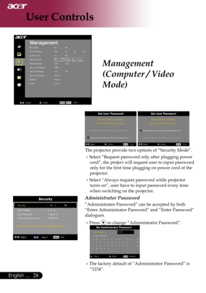 Page 30
28English ...

User Controls

Management 
(Computer / Video 
Mode)
 
The projector provide two options of “Security Mode”.
Select “Request password only after plugging power 
cord”, the project will request user to input password 
only for the first time plugging on power cord of the 
projector.
Select “Always request password while projector 
turns on”, user have to input password every time 
when switching on the projector.
Administrator Password
“Administrator Password” can be accepted by both...