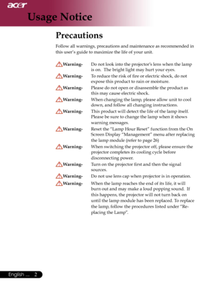 Page 4
2English ...

Usage Notice

Precautions 
Follow all warnings, precautions and maintenance as recommended in 
this user’s guide to maximize the life of your unit. 
Warning- Do not look into the projector’s lens when the lamp 
is on.  The bright light may hurt your eyes.
Warning-  To reduce the risk of ﬁre or electric shock, do not  
expose this product to rain or moisture.
Warning-  Please do not open or disassemble the product as 
this may cause electric shock.
Warning-  When changing the lamp, please...