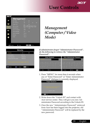 Page 31
29... English

User Controls

Management 
(Computer / Video 
Mode)
 If administrator forgot “Administrator Password”, 
do the following to retrieve the “Administrator 
Password”:
  
1. Press “MENU” for more than 4 seconds when 
any of “Enter Password” or “Enter Administrator 
Password” dialogue is currently displayed. 
 
2. Write down the “Unlock ID” and contact with 
Acer service center. They will give you new Ad-
ministrator Password according to the Unlock ID.
3. Once the new “Administrator Password”...