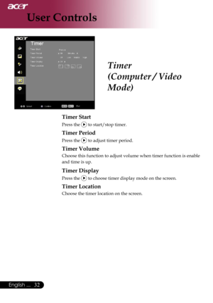 Page 34
32English ...

User Controls

Timer
(Computer / Video 
Mode)
Timer Start
Press the  to start/stop timer.
Timer Period
Press the  to adjust timer period.
Timer Volume
Choose this function to adjust volume when timer function is enable 
and time is up.
Timer Display
Press the  to choose timer display mode on the screen.
Timer Location
Choose the timer location on the screen. 