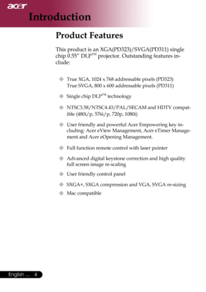 Page 6
4English ...

Introduction

Product Features
 
This product is an XGA(PD323)/SVGA(PD311) single 
chip 0.55” DLPTM projector. Outstanding features in-
clude:
 True XGA, 1024 x 768 addressable pixels (PD323)   
True SVGA, 800 x 600 addressable pixels (PD311)
 Single chip DLPTM technology
 NTSC3.58/NTSC4.43/PAL/SECAM and HDTV compat-
ible (480i/p, 576i/p, 720p, 1080i)
  User friendly and powerful Acer Empowering key in-
cluding: Acer eView Management, Acer eTimer Manage-
ment and Acer eOpening...