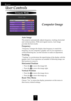 Page 2222
English
User Controls
Computer Image
Auto Image
The projector automatically adjusts frequency, tracking, horizontal
and vertical position. With most signal sources, Auto Image
provides the best results.
Frequency
“Frequency”changes the display data frequency to match the
frequency of your computer’s graphic card. If you experience a
vertical flickering bar, use this function to make an adjustment.
Tracking
“Tracking” to synchronizes the signal timing of the display with the
     graphic card. If you...