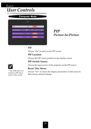 Page 2626
English
PIP
PIP
Choose “On” to select on the PIP screen.
PIP Location
Choose the PIP screen position on the display screen.
PIP Switch Source
Choose the input source of the projector on the PIP screen.
Reset This Menu
Choose “Yes” to return the display parameters on this menu to
their factory default settings.
Computer Mode
™The OSD does not
include a PIP menu
under Video mode.
User Controls
Picture-In-Picture     