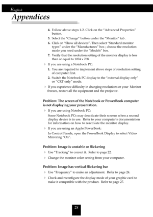 Page 2828
English
Appendices
4.Follow above steps 1-2. Click on the “Advanced Properties”
button.
5.Select the “Change” button under the “Monitor” tab .
6.Click on “Show all devices”. Then select “Standard monitor
types” under the “Manufactures” box ; choose the resolution
mode you need under the “Models” box.
7.Verify that the resolution setting of the monitor display is less
than or equal to 1024 x 768.
4If you are using a Notebook PC:
1.You are required to implement above steps of resolution setting
of...