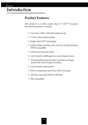 Page 44
English
Product Features
This product is an XGA single chip 0.7” DLPTM projector.
Outstanding features include:
‹True XGA, 1024 x 768 addressable pixels
‹2.1 lbs (1 kg) compact design
‹Single chip DLP
TM technology
‹NTSC/NTSC4.43/PAL/PAL-M/PAL-N/SECAM and
HDTV compatible
‹Full function remote control
‹User friendly multilingual on screen display menu
‹Advanced electronic keystone correction and high
       quality full screen image re-scaling
‹User friendly control panel
‹SXGA compression and VGA, SVGA...