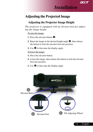 Page 1313... English
Adjusting the Projected Image
Adjusting the Projector Image Height
Elevator Foot
 1
23
Elevator Button
The projector is equipped with an elevator foot for adjust-
ing the image height.
To raise the image:
1.Press the elevator button 
n.
2.Raise the image to the desired height angle o, then release
the button to lock the elevator foot into position.
3.Use 
p to fine-tune the display angle.
To lower the image:
1.Press the elevator button.
2.Lower the image, then release the button to lock the...