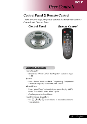 Page 1515... English
User Controls
Remote Control Control Panel
Control Panel & Remote Control
There are two ways for you to control the functions: Remote
Control and Control Panel.
Using the Control Panel
Power/Standby
4Refer to the “Power On/Off the Projector” section on pages
11-12.
Source
4Press “Source” to choose RGB, Component-p, Component-i,
S-Video, Composite, Video and HDTV sources.
Menu / Enter
4Press “Menu/Enter” to launch the on screen display (OSD)
menu. To exit OSD, press “Menu” again.
4Confirm...