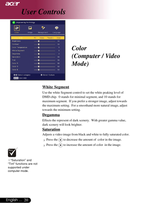 Page 2020English ...
Color
(Computer / Video
Mode)
White Segment
Use the white Segment control to set the white peaking level of
DMD chip.  0 stands for minimal segment, and 10 stands for
maximum segment.  If you prefer a stronger image, adjust towards
the maximum setting.  For a smoothand more natural image, adjust
towards the minimum setting.
Degamma
Effects the represent of dark scenery.  With greater gamma value,
dark scenery will look brighter.
Saturation
Adjusts a video image from black and white to fully...