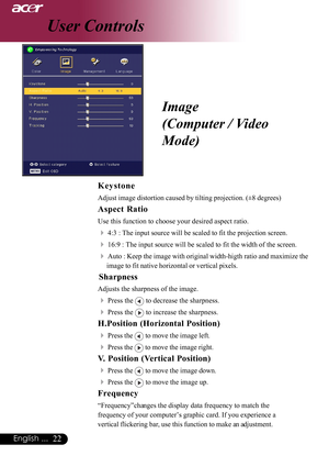 Page 2222English ...
User Controls
Keystone
Adjust image distortion caused by tilting projection. (±8 degrees)
Aspect Ratio
Use this function to choose your desired aspect ratio.
44:3 : The input source will be scaled to fit the projection screen.
416:9 : The input source will be scaled to fit the width of the screen.
4Auto : Keep the image with original width-higth ratio and maximize the
image to fit native horizontal or vertical pixels.
    Sharpness
Adjusts the sharpness of the image.
4Press the  to decrease...