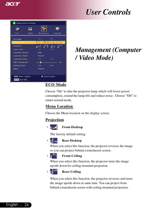 Page 2424English ...
ECO Mode
Choose “On” to dim the projector lamp which will lower power
consumption, extend the lamp life and reduce noise.  Choose ”Off” to
return normal mode.
Menu Location
Choose the Menu location on the display screen.
Projection
4
Front-Desktop
The factory default setting.
4Rear-Desktop
When you select this function, the projector reverses the image
so you can project behind a translucent screen.
4Front-Ceiling
When you select this function, the projector turns the image
upside down for...